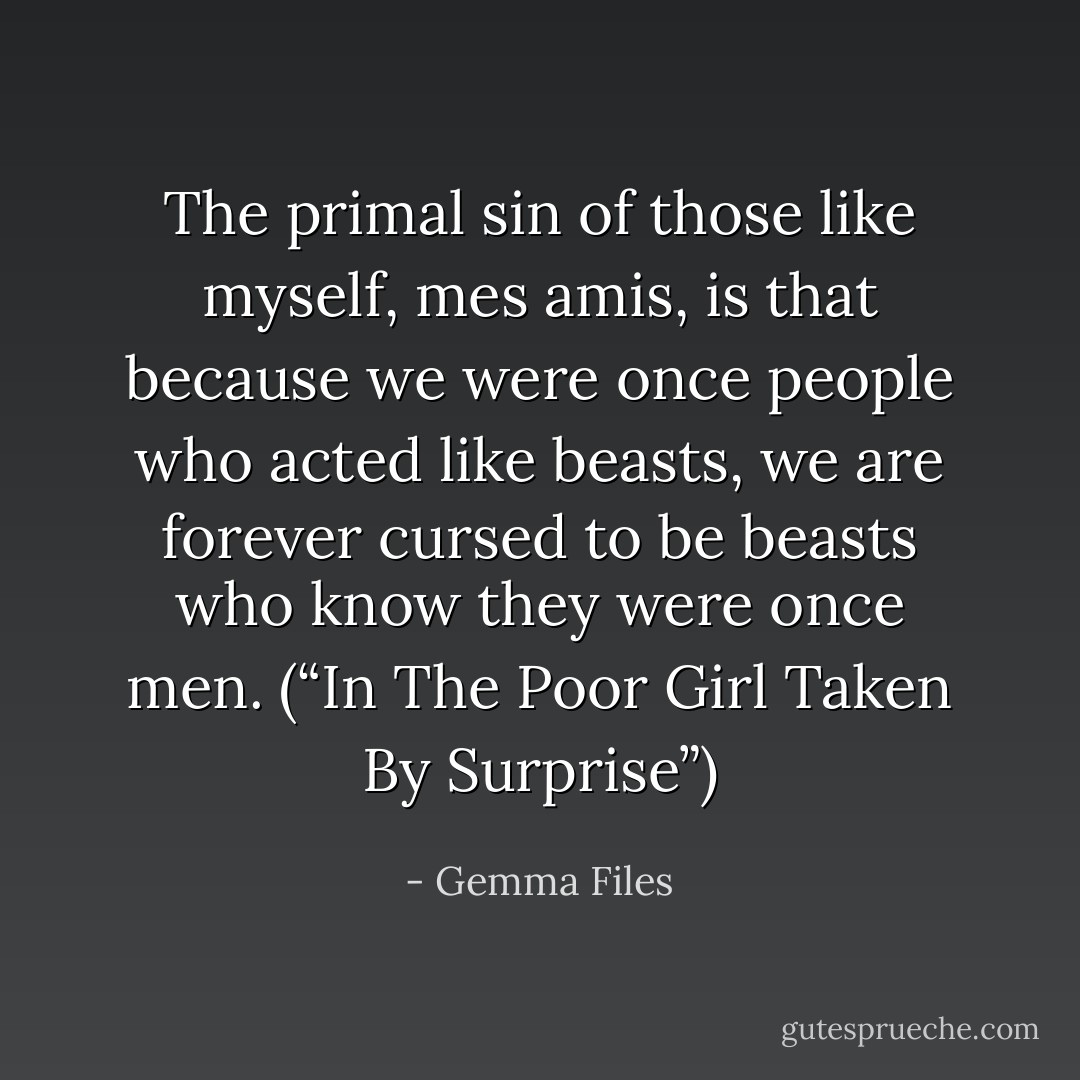 The primal sin of those like myself, mes amis, is that because we were once people who acted like beasts, we are forever cursed to be beasts who know they were once men. (“In The Poor Girl Taken By Surprise”) - Gemma Files