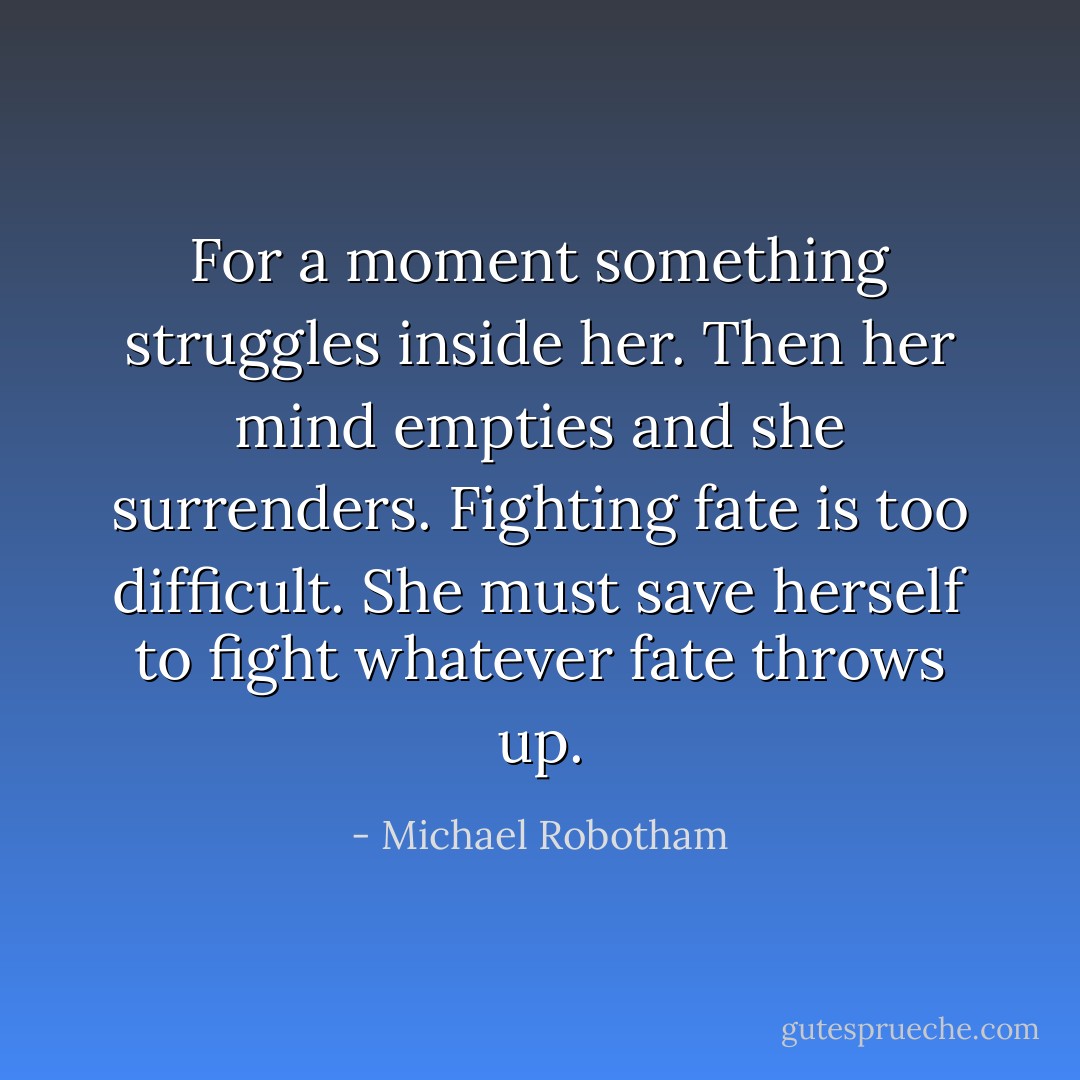 For a moment something struggles inside her. Then her mind empties and she surrenders. Fighting fate is too difficult. She must save herself to fight whatever fate throws up. - Michael Robotham