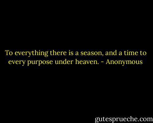 To everything there is a season, and a time to every purpose under heaven. - Anonymous