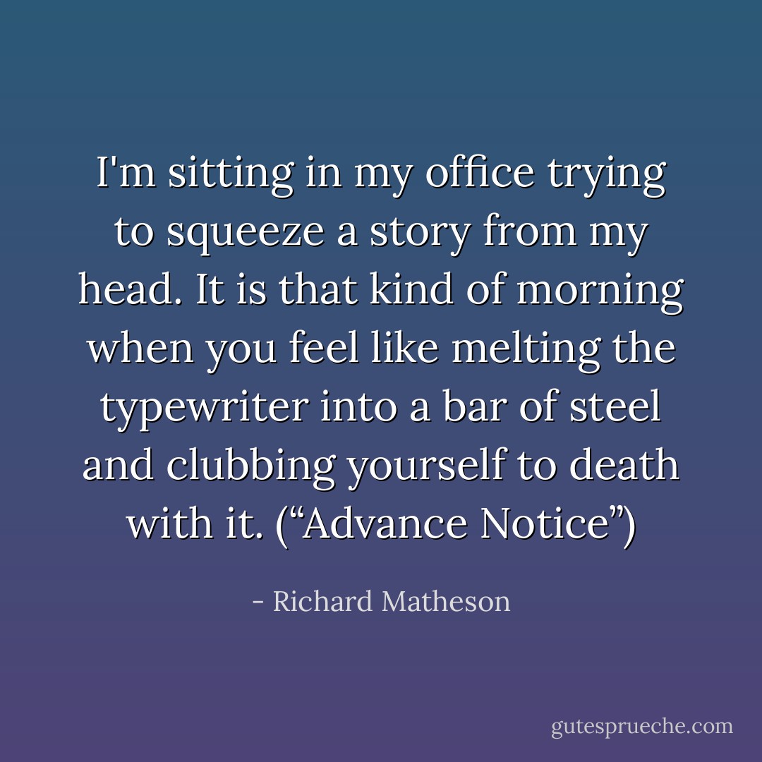 I'm sitting in my office trying to squeeze a story from my head. It is that kind of morning when you feel like melting the typewriter into a bar of steel and clubbing yourself to death with it. (“Advance Notice”) - Richard Matheson