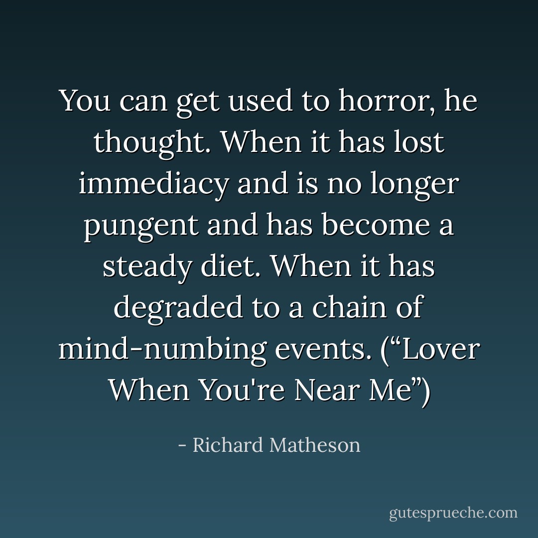You can get used to horror, he thought. When it has lost immediacy and is no longer pungent and has become a steady diet. When it has degraded to a chain of mind-numbing events. (“Lover When You're Near Me”) - Richard Matheson