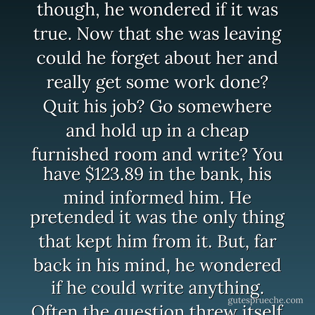 Maybe I can do some writing then. The phrase made him sick. It had no meaning anymore. Like a word that is repeated until it becomes gibberish that sentence, for him, had been used to extinction. It sounded silly; like some bit of cliché from a soap opera. Hero saying in dramatic tones – Now, by God, maybe I can do some writing. Senseless. For a moment, though, he wondered if it was true. Now that she was leaving could he forget about her and really get some work done? Quit his job? Go somewhere and hold up in a cheap furnished room and write? You have $123.89 in the bank, his mind informed him. He pretended it was the only thing that kept him from it. But, far back in his mind, he wondered if he could write anything. Often the question threw itself at him when he was least expecting it. You have four hours every morning, the statement would rise like a menacing wraith. You have time to write many thousands of words. Why don't you? And the answer was always lost in a tangle of becauses and wells and endless reasons that he clung to like a drowning man at straws.(“Mad House”) - Richard Matheson