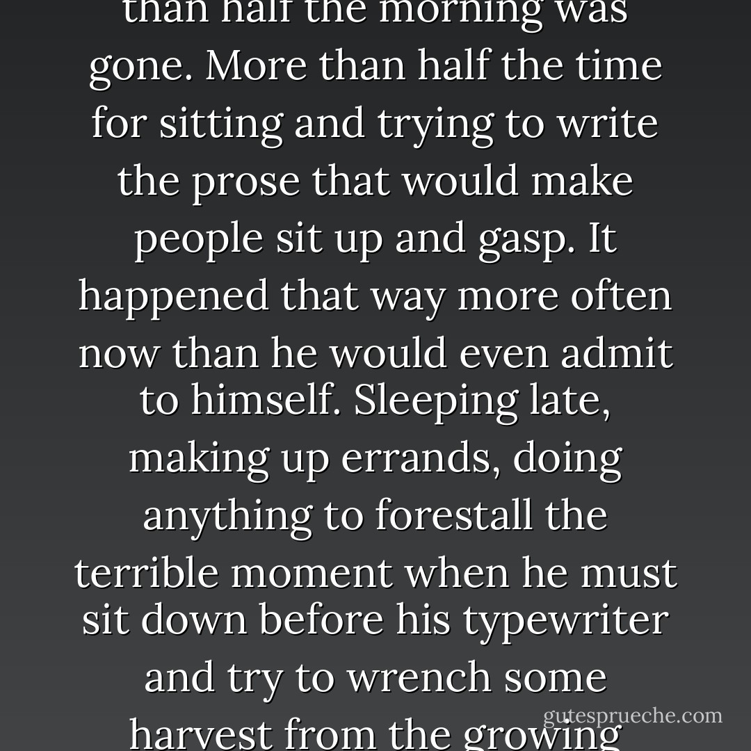 Then he went into the dining room, consulting his watch. It was ten thirty already. More than half the morning was gone. More than half the time for sitting and trying to write the prose that would make people sit up and gasp. It happened that way more often now than he would even admit to himself. Sleeping late, making up errands, doing anything to forestall the terrible moment when he must sit down before his typewriter and try to wrench some harvest from the growing desert of his mind. (“Mad House”) - Richard Matheson