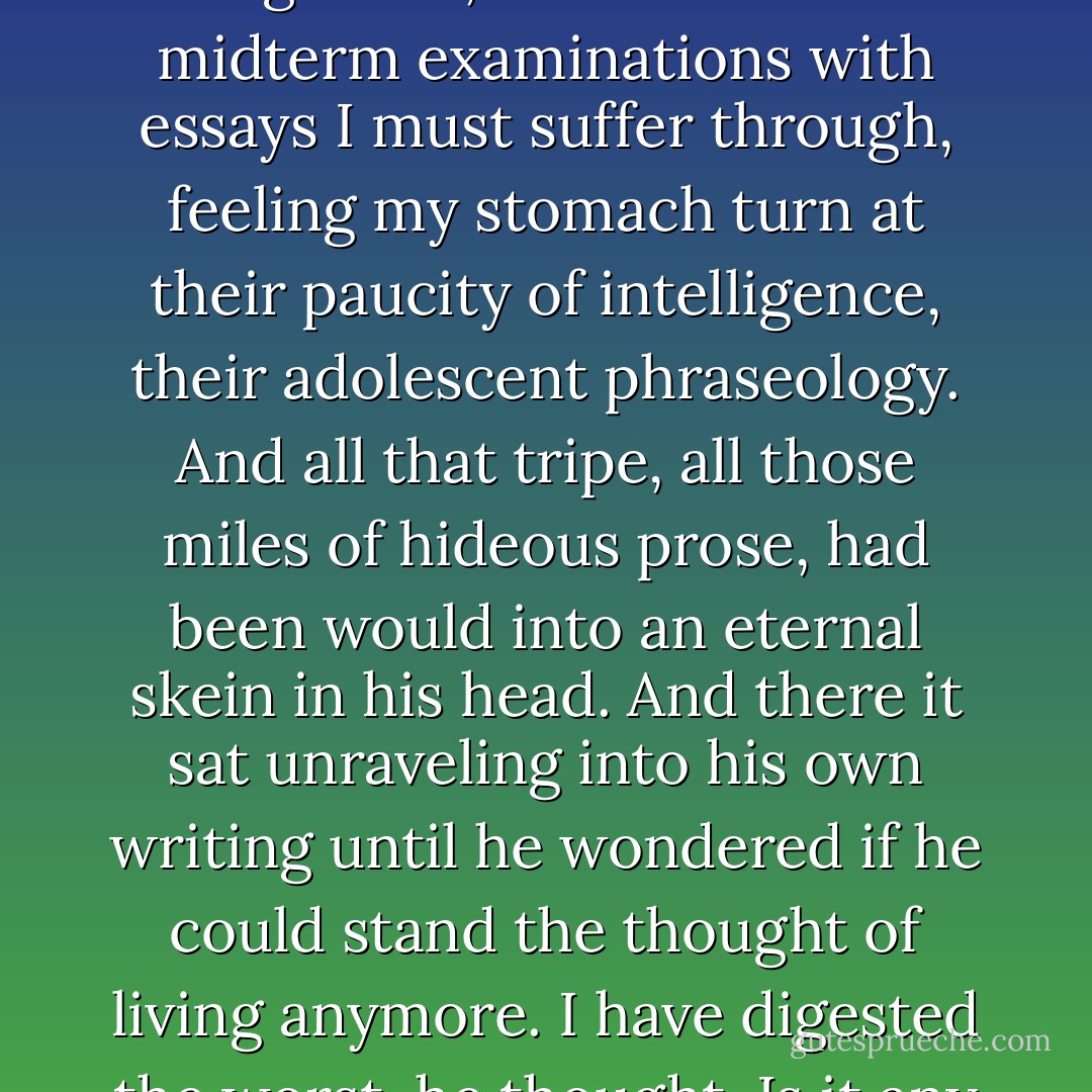 In less than an hour I have to hold class for a group of idiot freshmen. And, on a desk in the living room, is a mountain of midterm examinations with essays I must suffer through, feeling my stomach turn at their paucity of intelligence, their adolescent phraseology. And all that tripe, all those miles of hideous prose, had been would into an eternal skein in his head. And there it sat unraveling into his own writing until he wondered if he could stand the thought of living anymore. I have digested the worst, he thought. Is it any wonder that I exude it piecemeal? (“Mad House”) - Richard Matheson