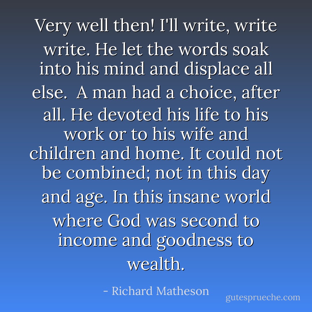 Very well then! I'll write, write write. He let the words soak into his mind and displace all else.<br /><br />A man had a choice, after all. He devoted his life to his work or to his wife and children and home. It could not be combined; not in this day and age. In this insane world where God was second to income and goodness to wealth. - Richard Matheson