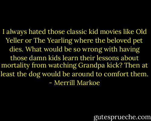 I always hated those classic kid movies like Old Yeller or The Yearling where the beloved pet dies. What would be so wrong with having those damn kids learn their lessons about mortality from watching Grandpa kick? Then at least the dog would be around to comfort them. - Merrill Markoe