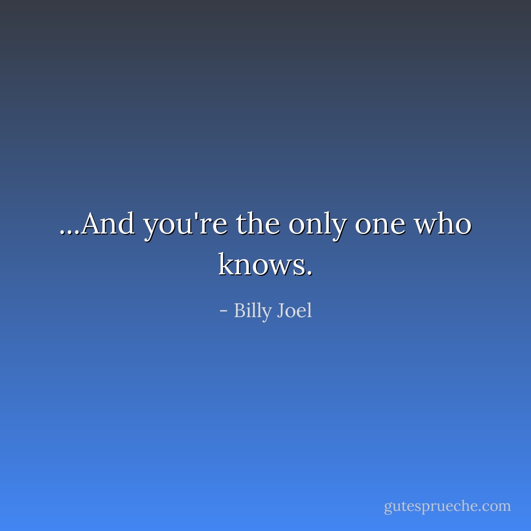 ...And you're the only one who knows. - Billy Joel