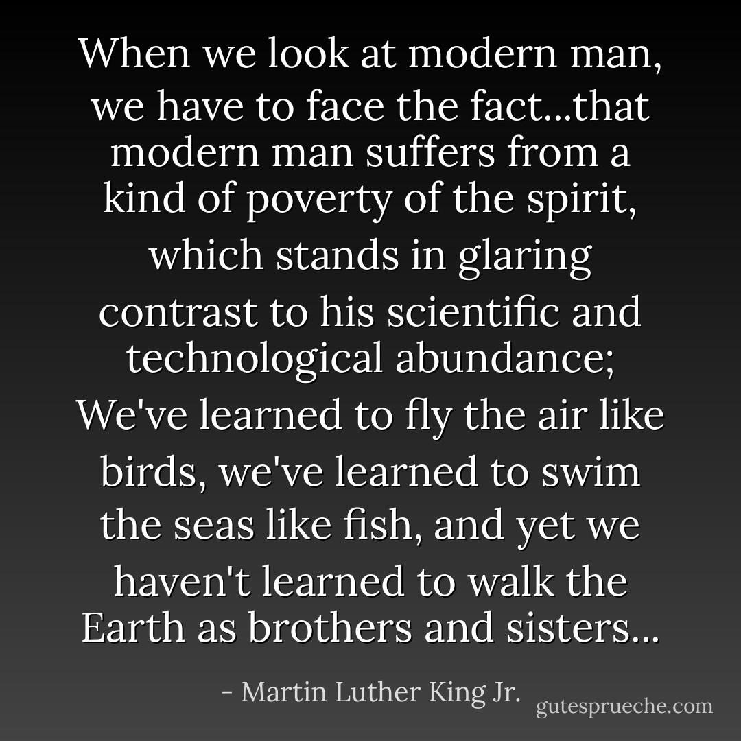 When we look at modern man, we have to face the fact...that modern man suffers from a kind of poverty of the spirit, which stands in glaring contrast to his scientific and technological abundance; We've learned to fly the air like birds, we've learned to swim the seas like fish, and yet we haven't learned to walk the Earth as brothers and sisters... - Martin Luther King Jr.