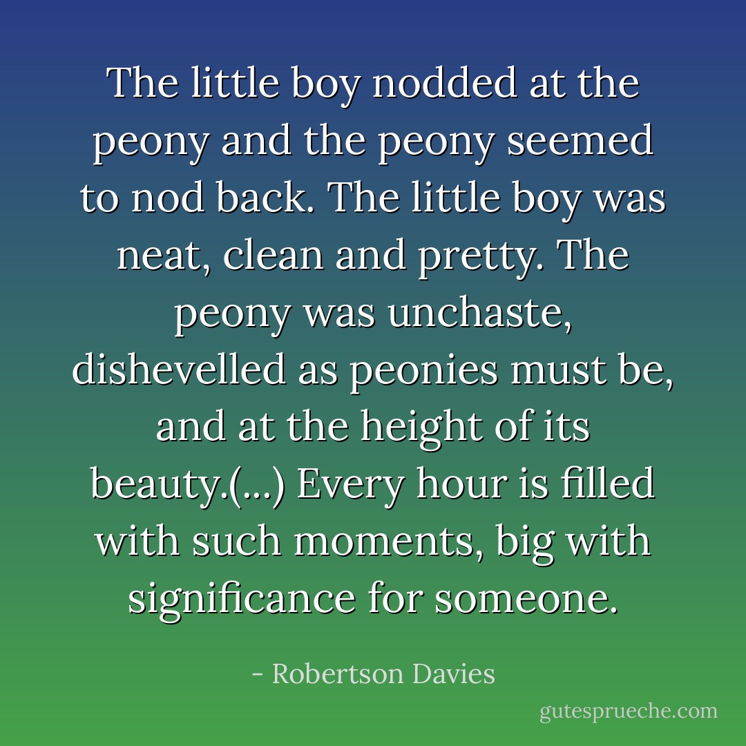 The little boy nodded at the peony and the peony seemed to nod back. The little boy was neat, clean and pretty. The peony was unchaste, dishevelled as peonies must be, and at the height of its beauty.(...) Every hour is filled with such moments, big with significance for someone. - Robertson Davies