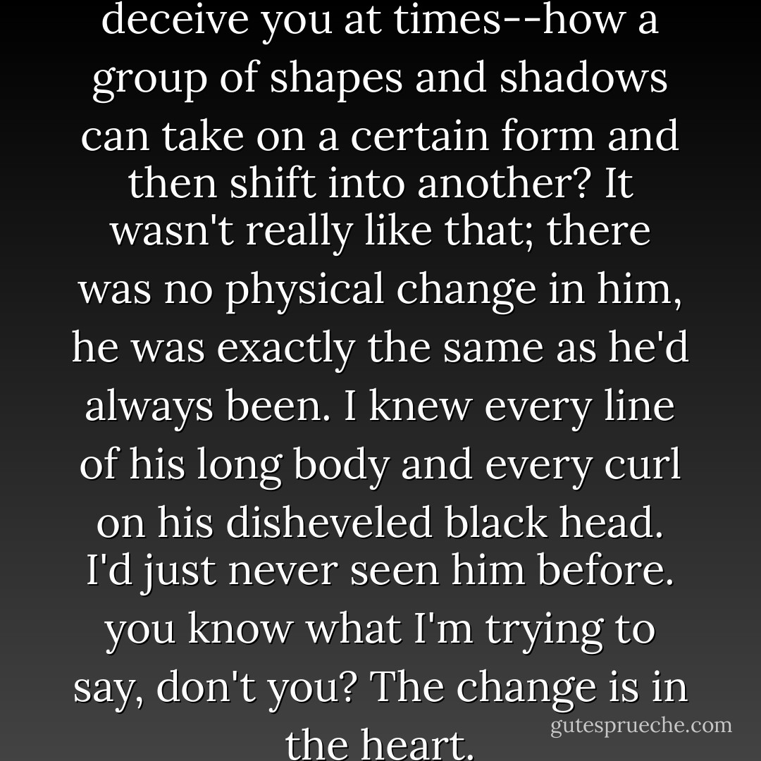 You know how your eyes can deceive you at times--how a group of shapes and shadows can take on a certain form and then shift into another? It wasn't really like that; there was no physical change in him, he was exactly the same as he'd always been. I knew every line of his long body and every curl on his disheveled black head. I'd just never <i>seen</i> him before. you know what I'm trying to say, don't you? The change is in the heart. - Elizabeth Peters