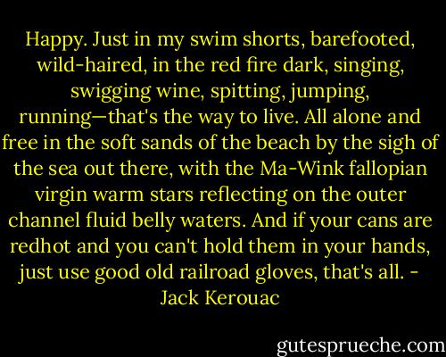 Happy. Just in my swim shorts, barefooted, wild-haired, in the red fire dark, singing, swigging wine, spitting, jumping, running—that's the way to live. All alone and free in the soft sands of the beach by the sigh of the sea out there, with the Ma-Wink fallopian virgin warm stars reflecting on the outer channel fluid belly waters. And if your cans are redhot and you can't hold them in your hands, just use good old railroad gloves, that's all. - Jack Kerouac