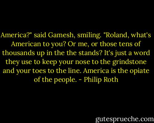 America?" said Gamesh, smiling. "Roland, what's American to you? Or me, or those tens of thousands up in the the stands? It's just a word they use to keep your nose to the grindstone and your toes to the line. America is the opiate of the people. - Philip Roth