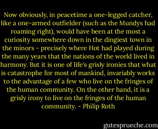 Now obviously, in peacetime a one-legged catcher, like a one-armed outfielder (such as the Mundys had roaming right), would have been at the most a curiosity somewhere down in the dingiest town in the minors - precisely where Hot had played during the many years that the nations of the world lived in harmony. But it is one of life's grisly ironies that what is catastrophe for most of mankind, invariably works to the advantage of a few who live on the fringes of the human community. On the other hand, it is a grisly irony to live on the fringes of the human community. - Philip Roth