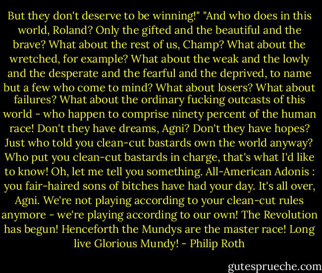 But they don't deserve to be winning!"<br />"And who does in this world, Roland? Only the gifted and the beautiful and the brave? What about the rest of us, Champ? What about the wretched, for example? What about the weak and the lowly and the desperate and the fearful and the deprived, to name but a few who come to mind? What about losers? What about failures? What about the ordinary fucking outcasts of this world - who happen to comprise ninety percent of the human race! Don't they have dreams, Agni? Don't they have hopes? Just who told you clean-cut bastards own the world anyway? Who put you clean-cut bastards in charge, that's what I'd like to know! Oh, let me tell you something. All-American Adonis : you fair-haired sons of bitches have had your day. It's all over, Agni. We're not playing according to your clean-cut rules anymore - we're playing according to our own! The Revolution has begun! Henceforth the Mundys are the master race! Long live Glorious Mundy! - Philip Roth
