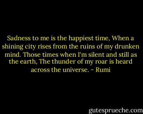 Sadness to me is the happiest time,<br />When a shining city rises from the ruins of my drunken mind.<br />Those times when I'm silent and still as the earth,<br />The thunder of my roar is heard across the universe. - Rumi