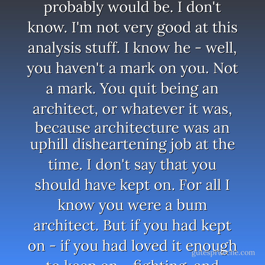 Some day I'll probably marry a horny-handed son of a toil, and if I do it'll be the horny hands that will win me. If you want to know, I like 'em with their scars on them. There's something about a man who has fought for it - I don't know what it is - a look in his eye - the feel of his hand. He needn't have been successful - thought he probably would be. I don't know. I'm not very good at this analysis stuff. I know he - well, you haven't a mark on you. Not a mark. You quit being an architect, or whatever it was, because architecture was an uphill disheartening job at the time. I don't say that you should have kept on. For all I know you were a bum architect. But if you had kept on - if you had loved it enough to keep on - fighting, and struggling, and sitcking it out - why, that fight would show in your face to-day - in your eyes and your jaw and your hands and in your way of standing and walking and sitting and talking. Listen. I'm not critcizing you. But you're all smooth. I like 'em bumpy. - Edna Ferber