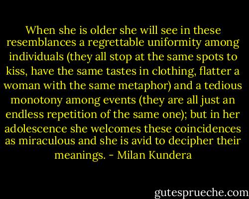 When she is older she will see in these resemblances a regrettable uniformity among individuals (they all stop at the same spots to kiss, have the same tastes in clothing, flatter a woman with the same metaphor) and a tedious monotony among events (they are all just an endless repetition of the same one); but in her adolescence she welcomes these coincidences as miraculous and she is avid to decipher their meanings. - Milan Kundera