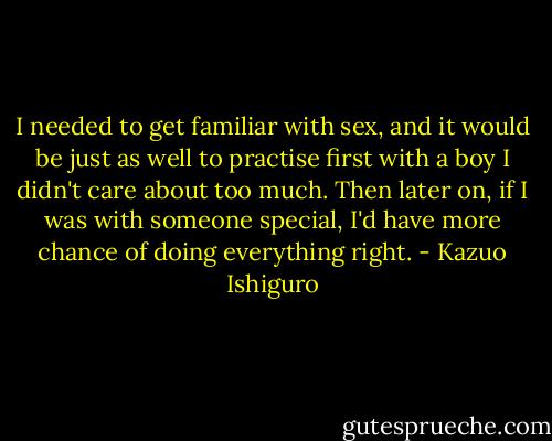 I needed to get familiar with sex, and it would be just as well to practise first with a boy I didn't care about too much. Then later on, if I was with someone special, I'd have more chance of doing everything right. - Kazuo Ishiguro