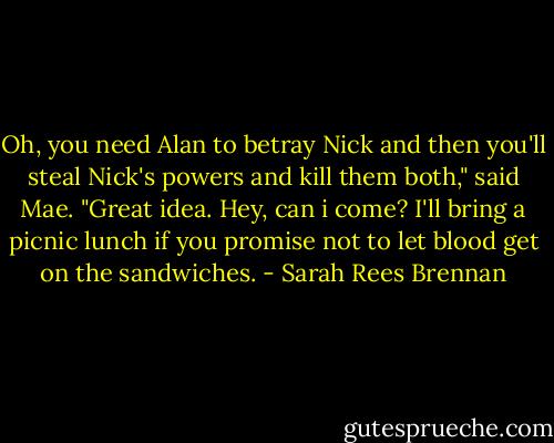 Oh, you need Alan to betray Nick and then you'll steal Nick's powers and kill them both," said Mae. "Great idea. Hey, can i come? I'll bring a picnic lunch if you promise not to let blood get on the sandwiches. - Sarah Rees Brennan
