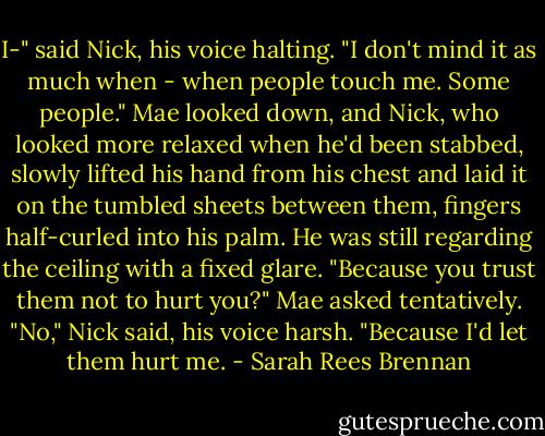 I-" said Nick, his voice halting. "I don't mind it as much when - when people touch me. Some people."<br />Mae looked down, and Nick, who looked more relaxed when he'd been stabbed, slowly lifted his hand from his chest and laid it on the tumbled sheets between them, fingers half-curled into his palm. He was still regarding the ceiling with a fixed glare.<br />"Because you trust them not to hurt you?" Mae asked tentatively.<br />"No," Nick said, his voice harsh. "Because I'd let them hurt me. - Sarah Rees Brennan