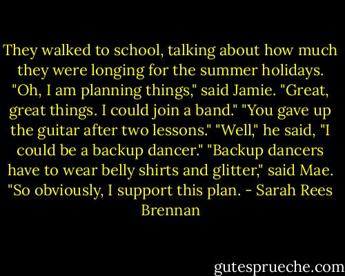They walked to school, talking about how much they were longing for the summer holidays.<br />"Oh, I am planning things," said Jamie. "Great, great things. I could join a band."<br />"You gave up the guitar after two lessons."<br />"Well," he said, "I could be a backup dancer."<br />"Backup dancers have to wear belly shirts and glitter," said Mae. "So obviously, I support this plan. - Sarah Rees Brennan
