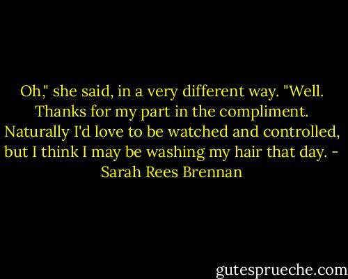 Oh," she said, in a very different way. "Well. Thanks for my part in the compliment. Naturally I'd love to be watched and controlled, but I think I may be washing my hair that day. - Sarah Rees Brennan
