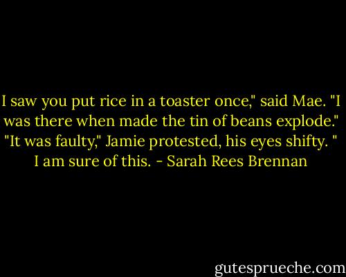I saw you put rice in a toaster once," said Mae. "I was there when made the tin of beans explode."<br />"It was faulty," Jamie protested, his eyes shifty. " I am sure of this. - Sarah Rees Brennan