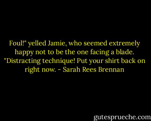 Foul!" yelled Jamie, who seemed extremely happy not to be the one facing a blade. "Distracting technique! Put your shirt back on right now. - Sarah Rees Brennan