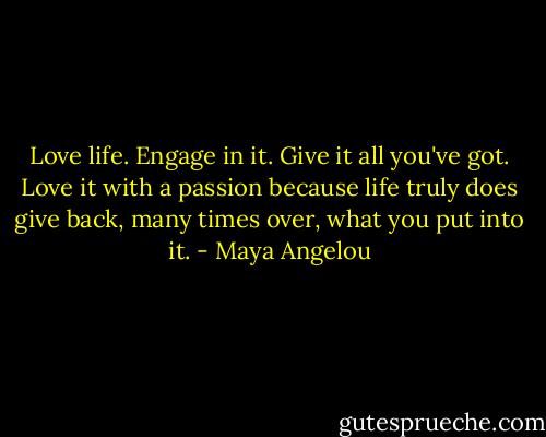 Love life. Engage in it. Give it all you've got. Love it with a passion because life truly does give back, many times over, what you put into it. - Maya Angelou