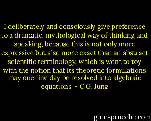 I deliberately and consciously give preference to a dramatic, mythological way of thinking and speaking, because this is not only more expressive but also more exact than an abstract scientific terminology, which is wont to toy with the notion that its theoretic formulations may one fine day be resolved into algebraic equations. - C.G. Jung
