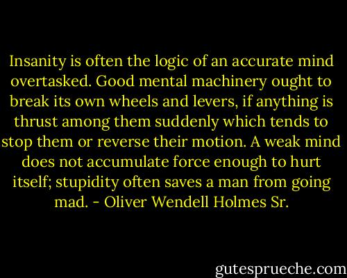 Insanity is often the logic of an accurate mind overtasked. Good mental machinery ought to break its own wheels and levers, if anything is thrust among them suddenly which tends to stop them or reverse their motion. A weak mind does not accumulate force enough to hurt itself; stupidity often saves a man from going mad. - Oliver Wendell Holmes Sr.