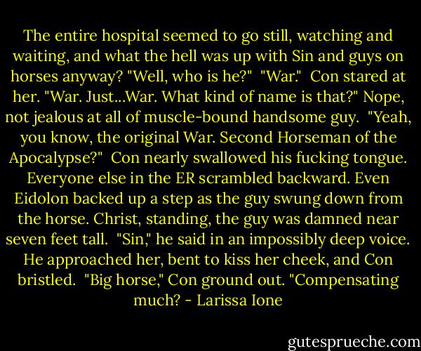 The entire hospital seemed to go still, watching and waiting, and what the hell was up with Sin and guys on horses anyway? "Well, who is he?"<br /><br />"War."<br /><br />Con stared at her. "War. Just...War. What kind of name is that?" Nope, not jealous at all of muscle-bound handsome guy.<br /><br />"Yeah, you know, the original War. Second Horseman of the Apocalypse?"<br /><br />Con nearly swallowed his fucking tongue. Everyone else in the ER scrambled backward. Even Eidolon backed up a step as the guy swung down from the horse. Christ, standing, the guy was damned near seven feet tall.<br /><br />"Sin," he said in an impossibly deep voice. He approached her, bent to kiss her cheek, and Con bristled.<br /><br />"Big horse," Con ground out. "Compensating much? - Larissa Ione