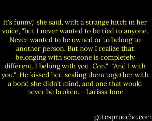 It's funny," she said, with a strange hitch in her voice, "but I never wanted to be tied to anyone. Never wanted to be owned or to belong to another person. But now I realize that belonging with someone is completely different. I belong with you, Con."<br /><br />"And I with you."<br /><br />He kissed her, sealing them together with a bond she didn't mind, and one that would never be broken. - Larissa Ione