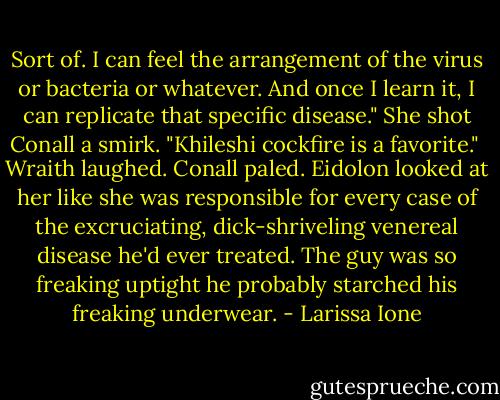 Sort of. I can feel the arrangement of the virus or bacteria or whatever. And once I learn it, I can replicate that specific disease." She shot Conall a smirk. "Khileshi cockfire is a favorite."<br /><br />Wraith laughed. Conall paled. Eidolon looked at her like she was responsible for every case of the excruciating, dick-shriveling venereal disease he'd ever treated. The guy was so freaking uptight he probably starched his freaking underwear. - Larissa Ione