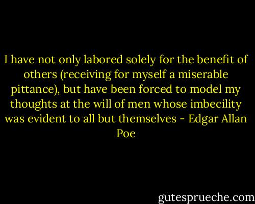 I have not only labored solely for the benefit of others (receiving for myself a miserable pittance), but have been forced to model my thoughts at the will of men whose imbecility was evident to all but themselves - Edgar Allan Poe
