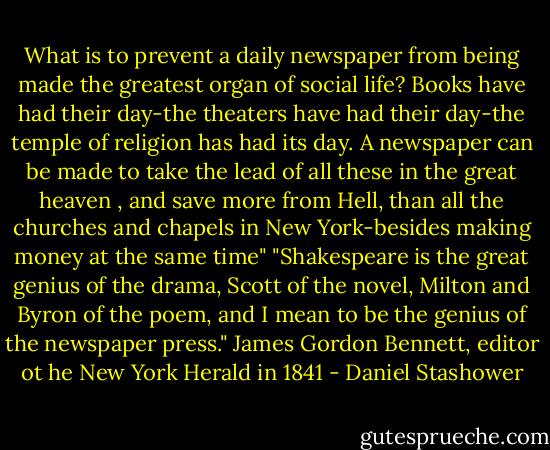 What is to prevent a daily newspaper from being made the greatest organ of social life? Books have had their day-the theaters have had their day-the temple of religion has had its day. A newspaper can be made to take the lead of all these in the great heaven , and save more from Hell, than all the churches and chapels in New York-besides making money at the same time" "Shakespeare is the great genius of the drama, Scott of the novel, Milton and Byron of the poem, and I mean to be the genius of the newspaper press." James Gordon Bennett, editor ot he New York Herald in 1841 - Daniel Stashower