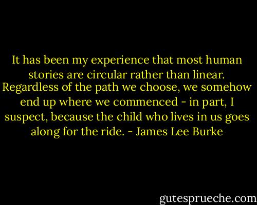 It has been my experience that most human stories are circular rather than linear. Regardless of the path we choose, we somehow end up where we commenced - in part, I suspect, because the child who lives in us goes along for the ride. - James Lee Burke