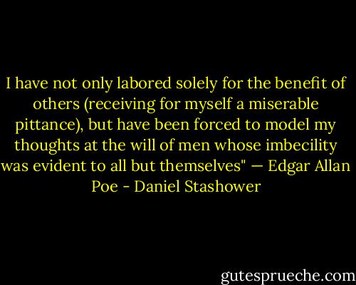 I have not only labored solely for the benefit of others (receiving for myself a miserable pittance), but have been forced to model my thoughts at the will of men whose imbecility was evident to all but themselves"<br />— Edgar Allan Poe - Daniel Stashower
