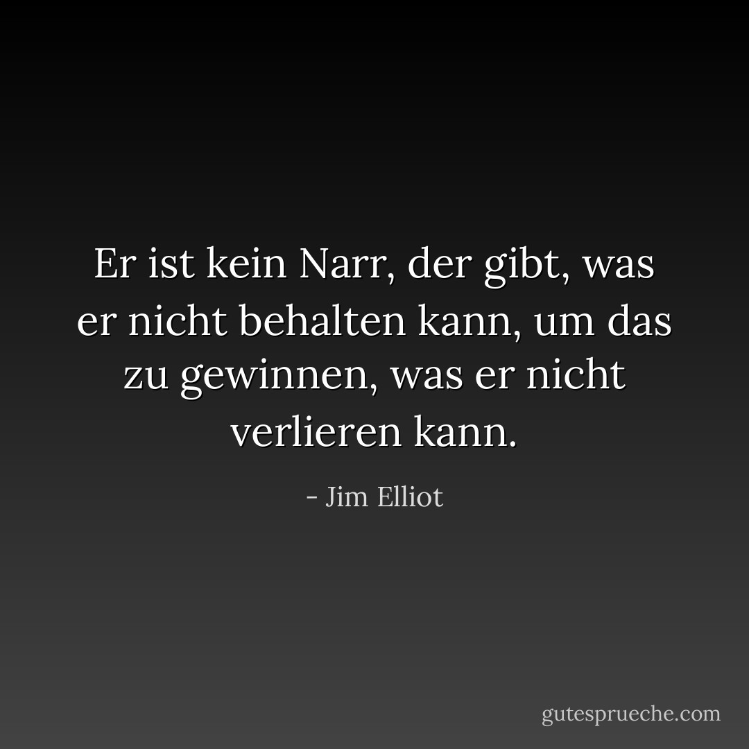 Er ist kein Narr, der gibt, was er nicht behalten kann, um das zu gewinnen, was er nicht verlieren kann. - Jim Elliot<