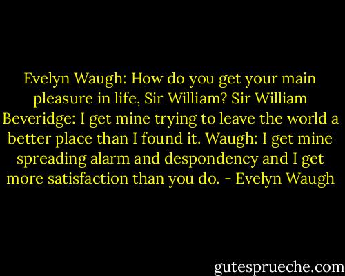 Evelyn Waugh: How do you get your main pleasure in life, Sir William?<br />Sir William Beveridge: I get mine trying to leave the world a better place than I found it.<br />Waugh: I get mine spreading alarm and despondency and I get more satisfaction than you do. - Evelyn Waugh