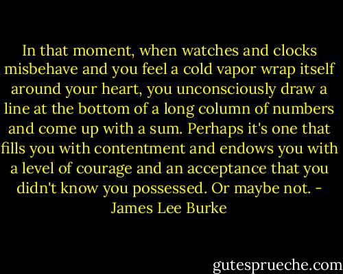 In that moment, when watches and clocks misbehave and you feel a cold vapor wrap itself around your heart, you unconsciously draw a line at the bottom of a long column of numbers and come up with a sum. Perhaps it's one that fills you with contentment and endows you with a level of courage and an acceptance that you didn't know you possessed.<br />Or maybe not. - James Lee Burke