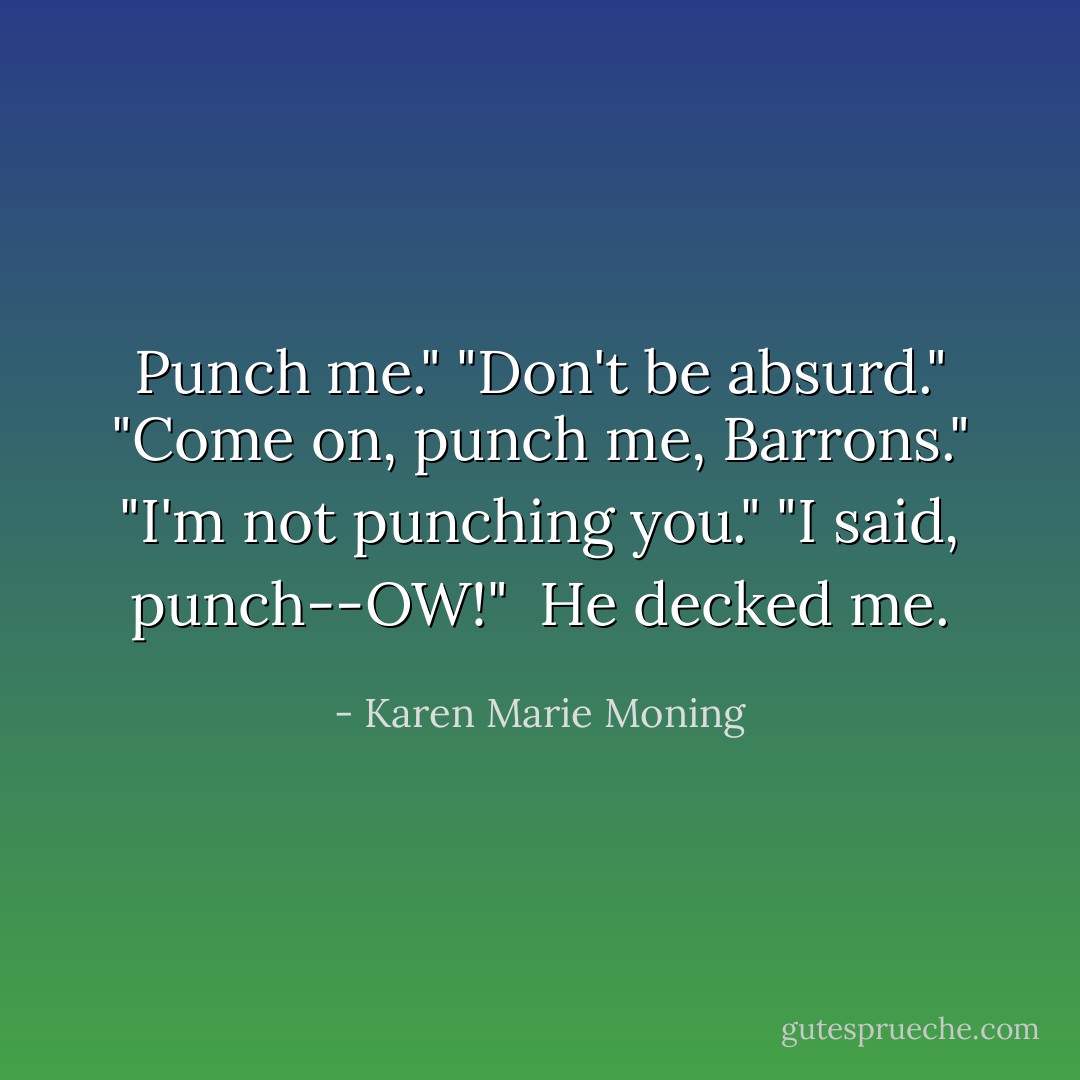 Punch me."<br />"Don't be absurd."<br />"Come on, punch me, Barrons."<br />"I'm not punching you."<br />"I said, punch--OW!" <br />He decked me. - Karen Marie Moning