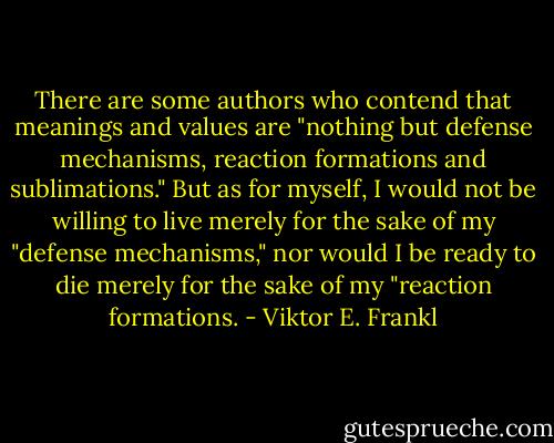 There are some authors who contend that meanings and values are "nothing but defense mechanisms, reaction formations and sublimations." But as for myself, I would not be willing to live merely for the sake of my "defense mechanisms," nor would I be ready to die merely for the sake of my "reaction formations. - Viktor E. Frankl