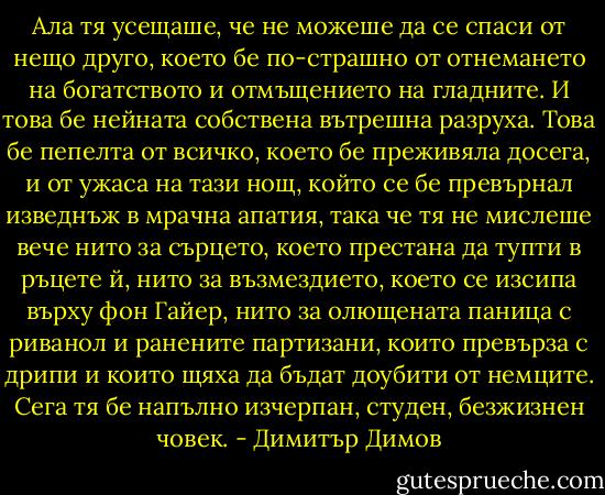 Ала тя усещаше, че не можеше да се спаси от нещо друго, което бе по-страшно от отнемането на богатството и отмъщението на гладните. И това бе нейната собствена вътрешна разруха. Това бе пепелта от всичко, което бе преживяла досега, и от ужаса на тази нощ, който се бе превърнал изведнъж в мрачна апатия, така че тя не мислеше вече нито за сърцето, което престана да тупти в ръцете й, нито за възмездието, което се изсипа върху фон Гайер, нито за олющената паница с риванол и ранените партизани, които превърза с дрипи и които щяха да бъдат доубити от немците. Сега тя бе напълно изчерпан, студен, безжизнен човек. - Димитър Димов