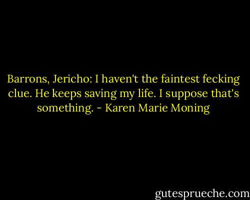 Barrons, Jericho: I haven't the faintest fecking clue. He keeps saving my life. I suppose that's something. - Karen Marie Moning