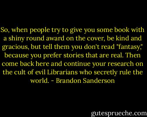 So, when people try to give you some book with a shiny round award on the cover, be kind and gracious, but tell them you don't read "fantasy," because you prefer stories that are real. Then come back here and continue your research on the cult of evil Librarians who secretly rule the world. - Brandon Sanderson