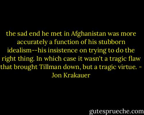 the sad end he met in Afghanistan was more accurately a function of his stubborn idealism--his insistence on trying to do the right thing. In which case it wasn't a tragic flaw that brought Tillman down, but a tragic virtue. - Jon Krakauer
