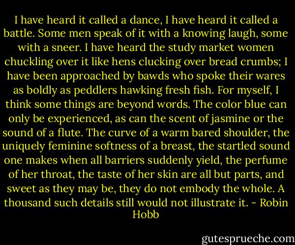 I have heard it called a dance, I have heard it called a battle. Some men speak of it with a knowing laugh, some with a sneer. I have heard the study market women chuckling over it like hens clucking over bread crumbs; I have been approached by bawds who spoke their wares as boldly as peddlers hawking fresh fish. For myself, I think some things are beyond words. The color blue can only be experienced, as can the scent of jasmine or the sound of a flute. The curve of a warm bared shoulder, the uniquely feminine softness of a breast, the startled sound one makes when all barriers suddenly yield, the perfume of her throat, the taste of her skin are all but parts, and sweet as they may be, they do not embody the whole. A thousand such details still would not illustrate it. - Robin Hobb