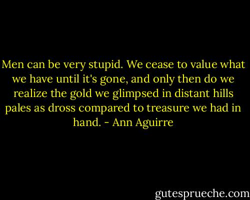 Men can be very stupid. We cease to value what we have until it's gone, and only then do we realize the gold we glimpsed in distant hills pales as dross compared to treasure we had in hand. - Ann Aguirre
