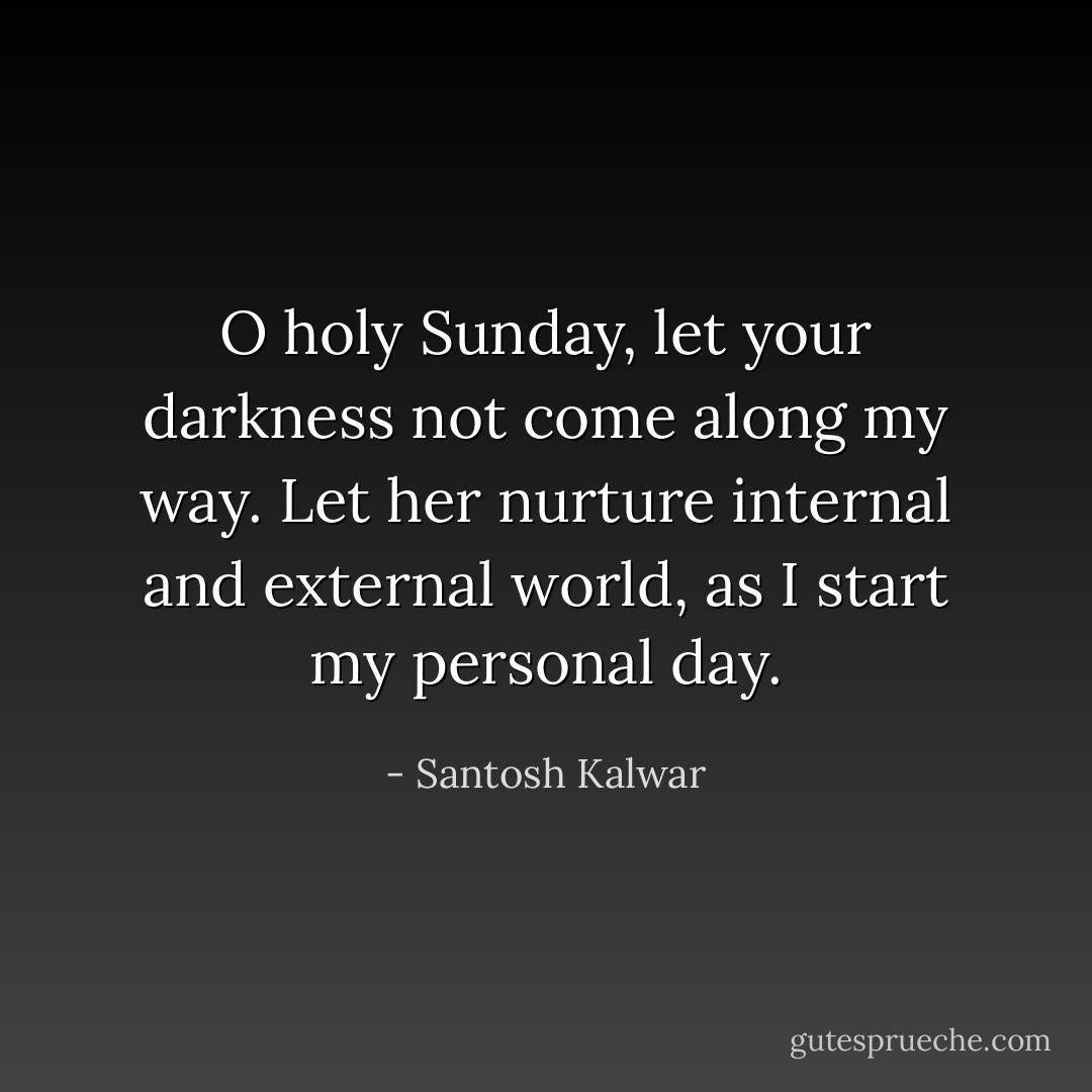 O holy Sunday, let your darkness not come along my way. Let her nurture internal and external world, as I start my personal day. - Santosh Kalwar